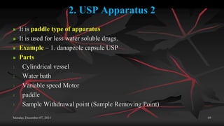 2. USP Apparatus 2
 It is paddle type of apparatus
 It is used for less water soluble drugs.
 Example – 1. danapzole capsule USP
 Parts
1. Cylindrical vessel
2. Water bath
3. Variable speed Motor
4. paddle
5. Sample Withdrawal point (Sample Removing Point)
Monday, December 07, 2015 69
 