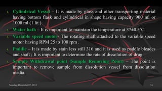 Monday, December 07, 2015 74
1. Cylindrical Vessel – It is made by glass and other transporting material
having bottom flask and cylindrical in shape having capacity 900 ml or
1000 ml (1 lit.)
2. Water bath – It is important to maintain the temperature at 37±0.5˚C
3. Variable speed motor- The rotating shaft attached to the variable speed
motor having RPM 25 to 100 rpm .
4. Paddle – It is made by stain less still 316 and it is used as paddle bleades
and shaft ; It is important to determine the rate of dissolution of drug.
5. Sample Withdrawal point (Sample Removing Point) – The point is
important to remove sample from dissolution vessel from dissolution
media.
 