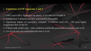 Monday, December 07, 2015 77
 Limitations of USP Apparatus 1 and 2
1. USP2 (and USP1) Apparatus has plenty of HYDRODYNAMICS.
2. Complicated 3-dimensional flow generated by the paddle.
3. Significant impact of convective transport –Conditions used (50 – 100 rpm) highly
exaggerates flow in the GI.
4. If Static-tank model used – sink conditions artificially generated to simulate sink in GI.
5. Use of solvents and surfactants non-native to GI.
 