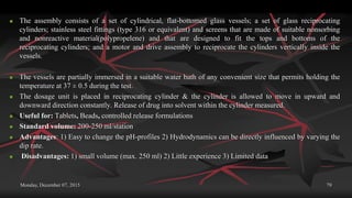Monday, December 07, 2015 79
 The assembly consists of a set of cylindrical, flat-bottomed glass vessels; a set of glass reciprocating
cylinders; stainless steel fittings (type 316 or equivalent) and screens that are made of suitable nonsorbing
and nonreactive material(polypropelene) and that are designed to fit the tops and bottoms of the
reciprocating cylinders; and a motor and drive assembly to reciprocate the cylinders vertically inside the
vessels.
 The vessels are partially immersed in a suitable water bath of any convenient size that permits holding the
temperature at 37 ± 0.5 during the test.
 The dosage unit is placed in reciprocating cylinder & the cylinder is allowed to move in upward and
downward direction constantly. Release of drug into solvent within the cylinder measured.
 Useful for: Tablets, Beads, controlled release formulations
 Standard volume: 200-250 ml/station
 Advantages: 1) Easy to change the pH-profiles 2) Hydrodynamics can be directly influenced by varying the
dip rate.
 Disadvantages: 1) small volume (max. 250 ml) 2) Little experience 3) Limited data
 