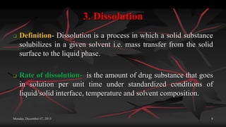 3. Dissolution
 Definition- Dissolution is a process in which a solid substance
solubilizes in a given solvent i.e. mass transfer from the solid
surface to the liquid phase.
 Rate of dissolution- is the amount of drug substance that goes
in solution per unit time under standardized conditions of
liquid/solid interface, temperature and solvent composition.
Monday, December 07, 2015 8
 