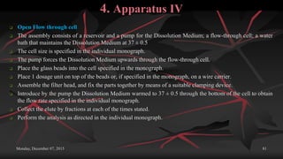 4. Apparatus IV
 Open Flow through cell
 The assembly consists of a reservoir and a pump for the Dissolution Medium; a flow-through cell; a water
bath that maintains the Dissolution Medium at 37 ± 0.5
 The cell size is specified in the individual monograph.
 The pump forces the Dissolution Medium upwards through the flow-through cell.
 Place the glass beads into the cell specified in the monograph.
 Place 1 dosage unit on top of the beads or, if specified in the monograph, on a wire carrier.
 Assemble the filter head, and fix the parts together by means of a suitable clamping device.
 Introduce by the pump the Dissolution Medium warmed to 37 ± 0.5 through the bottom of the cell to obtain
the flow rate specified in the individual monograph.
 Collect the elute by fractions at each of the times stated.
 Perform the analysis as directed in the individual monograph.
Monday, December 07, 2015 81
 
