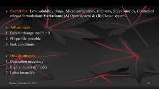 Monday, December 07, 2015 85
 Useful for: Low solubility drugs, Micro particulates, Implants, Suppositories, Controlled
release formulations Variations: (A) Open system & (B) Closed system .
 Advantages
1. Easy to change media pH
2. PH-profile possible
3. Sink conditions
 Disadvantages
1. Deaeration necessary
2. High volumes of media
3. Labor intensive
 