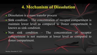 4. Mechanism of Dissolution
 Dissolution is a mass transfer process
 Sink condition – The concentration of receptor compartment is
maintain lower level as compared to Donor compartment is
known as sink condition.
 Non sink condition – The concentration of receptor
compartment is not maintain at lower level as compared to
donor compartment.
Monday, December 07, 2015 9
 