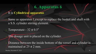 6. Apparatus 6
 It is Cylindrical apparatus
 Same as apparatus 1,except to replace the basket and shaft with
a S.S. cylinder stirring element.
 Temperature - 32 ± 0.5°
 The dosage unit is placed on the cylinder.
 Distance between the inside bottom of the vessel and cylinder is
maintained at 25 ± 2 mm.
Monday, December 07, 2015 91
 