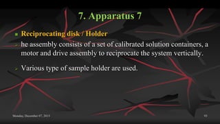 7. Apparatus 7
 Reciprocating disk / Holder
 he assembly consists of a set of calibrated solution containers, a
motor and drive assembly to reciprocate the system vertically.
 Various type of sample holder are used.
Monday, December 07, 2015 93
 