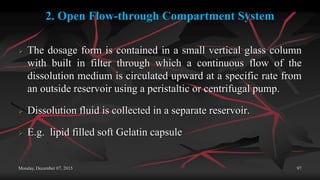 2. Open Flow-through Compartment System
 The dosage form is contained in a small vertical glass column
with built in filter through which a continuous flow of the
dissolution medium is circulated upward at a specific rate from
an outside reservoir using a peristaltic or centrifugal pump.
 Dissolution fluid is collected in a separate reservoir.
 E.g. lipid filled soft Gelatin capsule
Monday, December 07, 2015 97
 