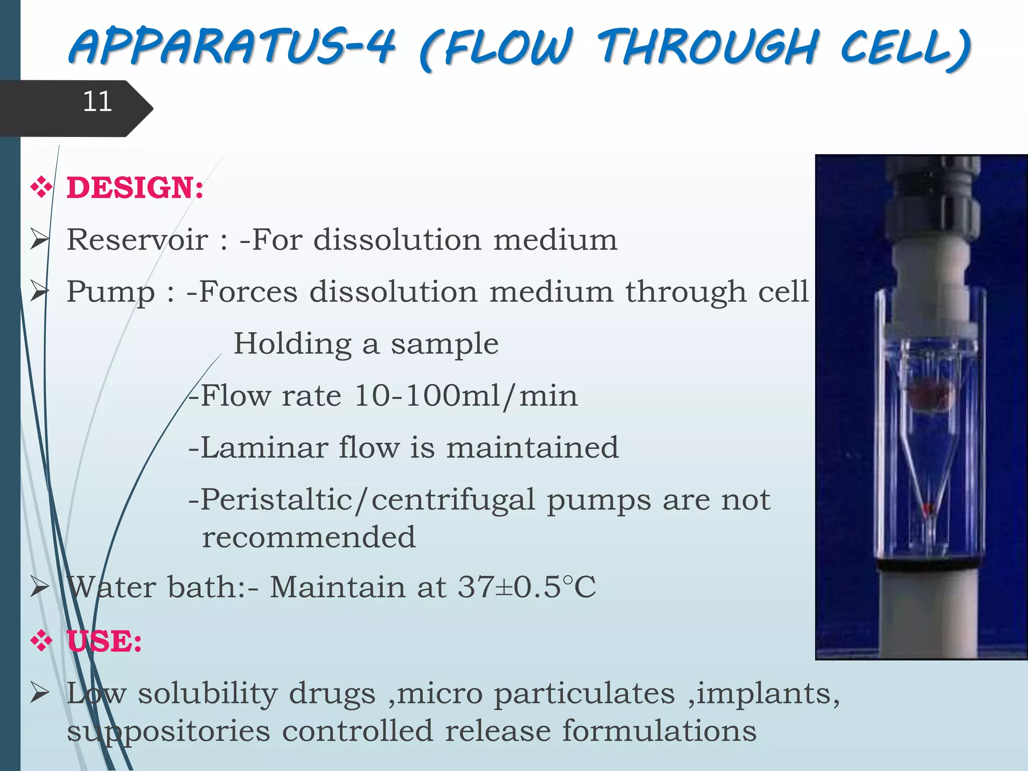  DESIGN:
 Reservoir : -For dissolution medium
 Pump : -Forces dissolution medium through cell
Holding a sample
-Flow rate 10-100ml/min
-Laminar flow is maintained
-Peristaltic/centrifugal pumps are not
recommended
 Water bath:- Maintain at 37±0.5°C
 USE:
 Low solubility drugs ,micro particulates ,implants,
suppositories controlled release formulations
11
APPARATUS-4 (FLOW THROUGH CELL)
 