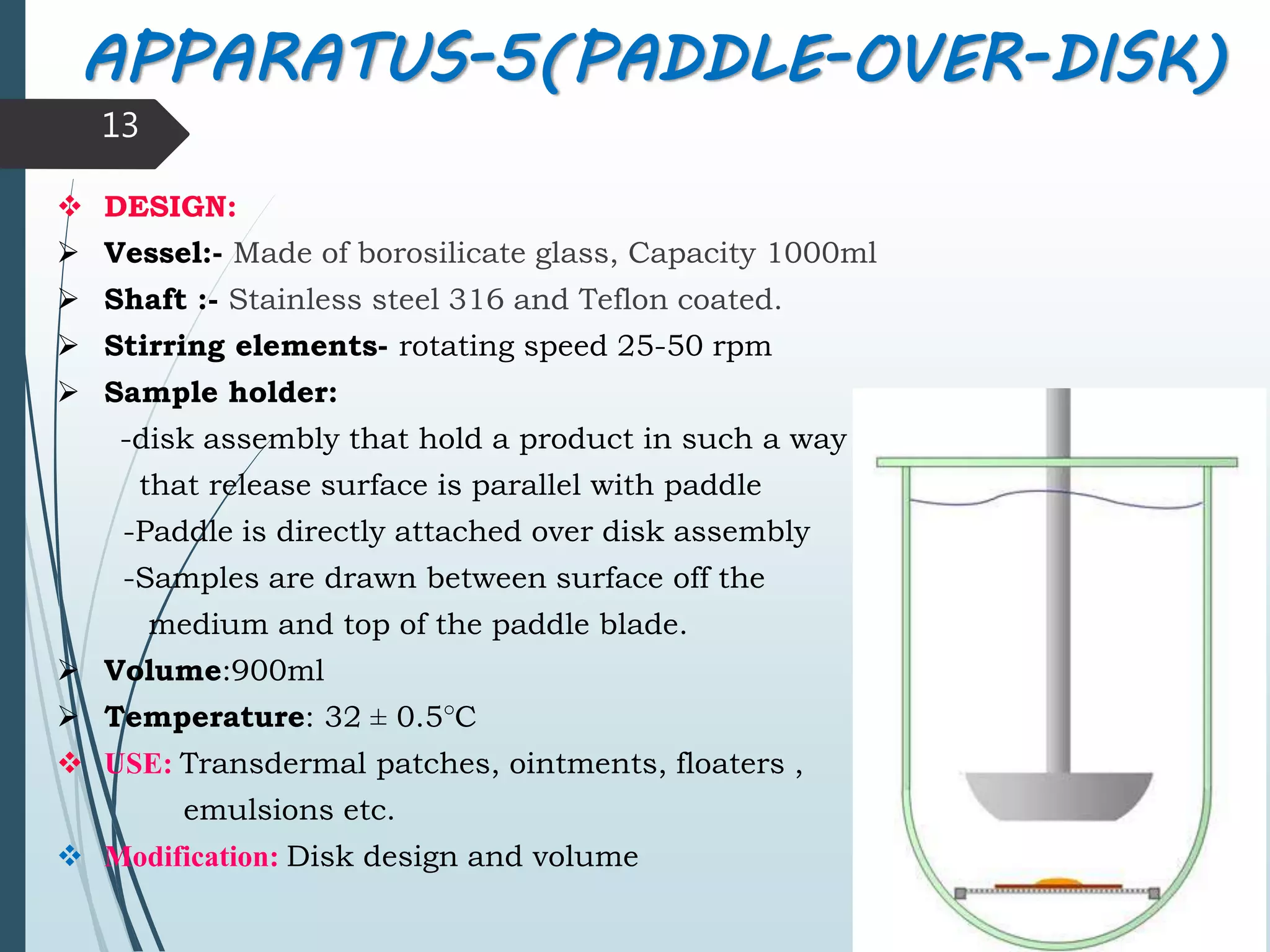 APPARATUS-5(PADDLE-OVER-DISK)
 DESIGN:
 Vessel:- Made of borosilicate glass, Capacity 1000ml
 Shaft :- Stainless steel 316 and Teflon coated.
 Stirring elements- rotating speed 25-50 rpm
 Sample holder:
-disk assembly that hold a product in such a way
that release surface is parallel with paddle
-Paddle is directly attached over disk assembly
-Samples are drawn between surface off the
medium and top of the paddle blade.
 Volume:900ml
 Temperature: 32 ± 0.5°C
 USE: Transdermal patches, ointments, floaters ,
emulsions etc.
 Modification: Disk design and volume
13
 