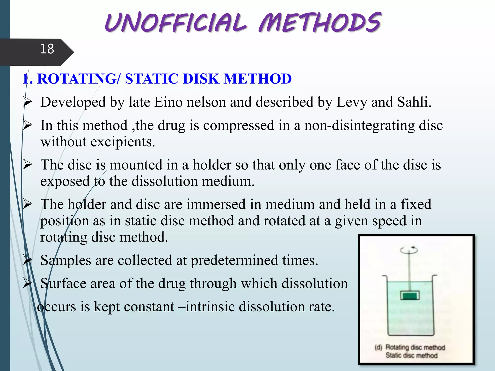 UNOFFICIAL METHODS
1. ROTATING/ STATIC DISK METHOD
 Developed by late Eino nelson and described by Levy and Sahli.
 In this method ,the drug is compressed in a non-disintegrating disc
without excipients.
 The disc is mounted in a holder so that only one face of the disc is
exposed to the dissolution medium.
 The holder and disc are immersed in medium and held in a fixed
position as in static disc method and rotated at a given speed in
rotating disc method.
 Samples are collected at predetermined times.
 Surface area of the drug through which dissolution
occurs is kept constant –intrinsic dissolution rate.
18
 
