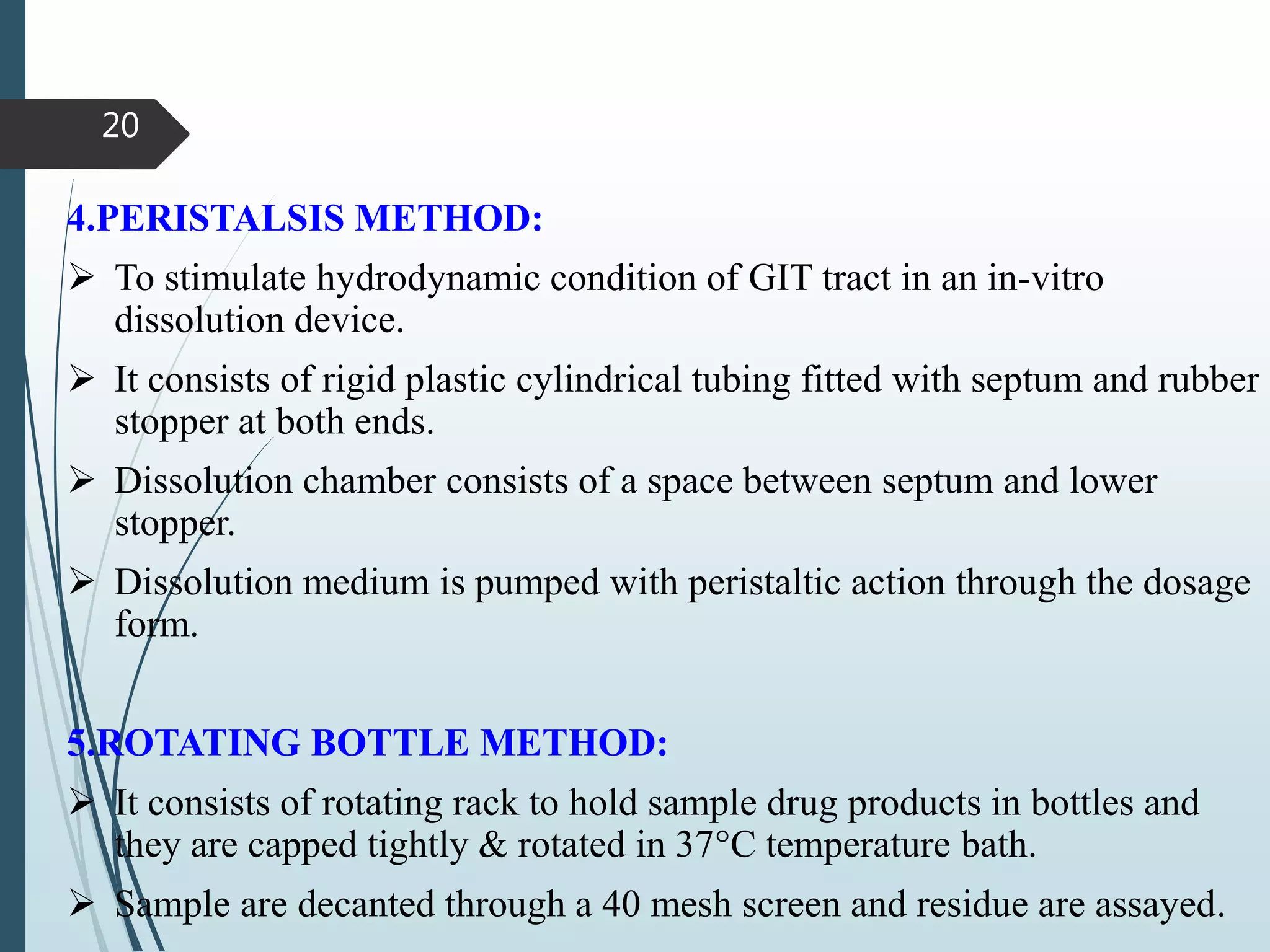 4.PERISTALSIS METHOD:
 To stimulate hydrodynamic condition of GIT tract in an in-vitro
dissolution device.
 It consists of rigid plastic cylindrical tubing fitted with septum and rubber
stopper at both ends.
 Dissolution chamber consists of a space between septum and lower
stopper.
 Dissolution medium is pumped with peristaltic action through the dosage
form.
5.ROTATING BOTTLE METHOD:
 It consists of rotating rack to hold sample drug products in bottles and
they are capped tightly & rotated in 37°C temperature bath.
 Sample are decanted through a 40 mesh screen and residue are assayed.
20
 