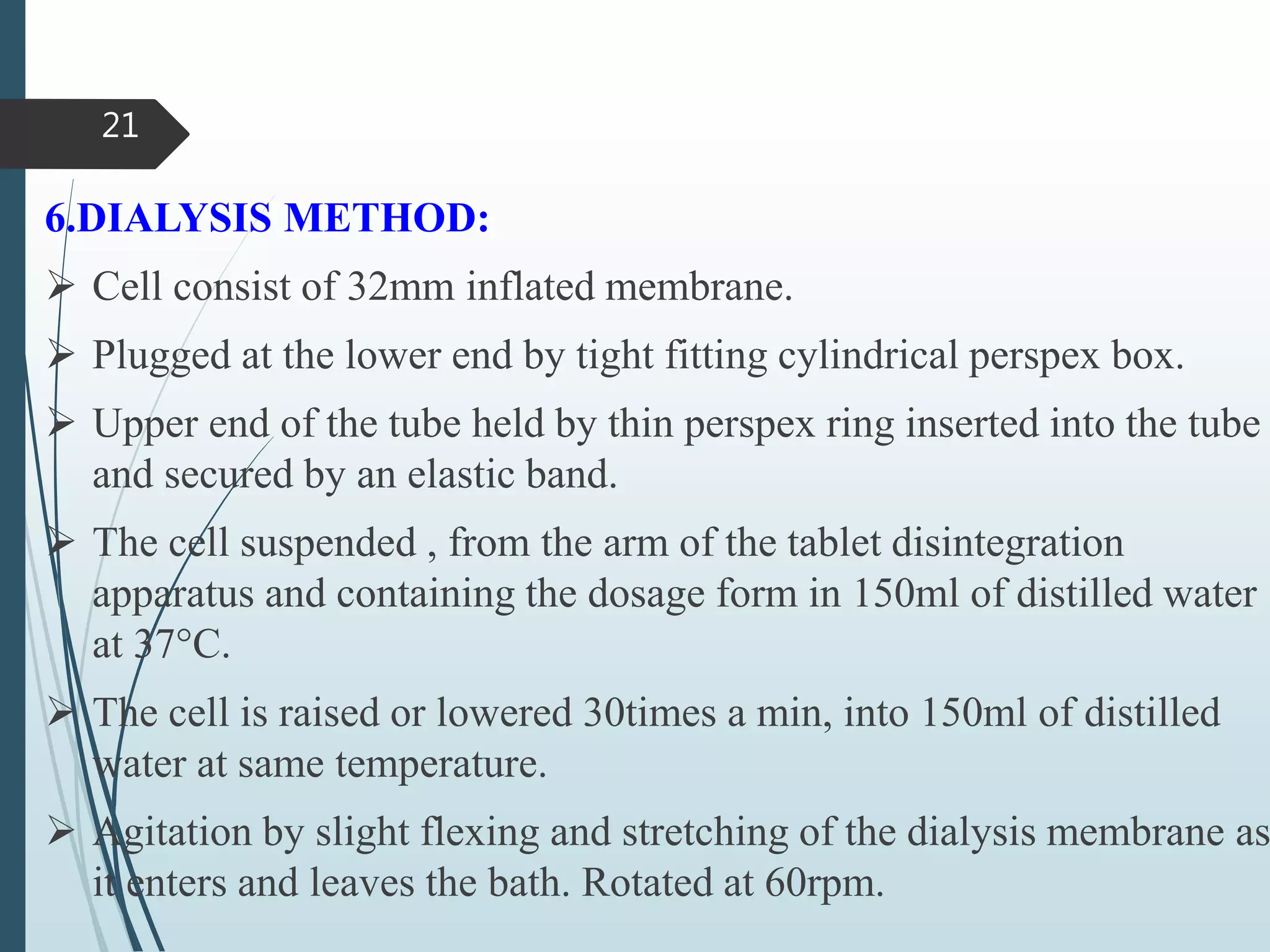 6.DIALYSIS METHOD:
 Cell consist of 32mm inflated membrane.
 Plugged at the lower end by tight fitting cylindrical perspex box.
 Upper end of the tube held by thin perspex ring inserted into the tube
and secured by an elastic band.
 The cell suspended , from the arm of the tablet disintegration
apparatus and containing the dosage form in 150ml of distilled water
at 37°C.
 The cell is raised or lowered 30times a min, into 150ml of distilled
water at same temperature.
 Agitation by slight flexing and stretching of the dialysis membrane as
it enters and leaves the bath. Rotated at 60rpm.
21
 