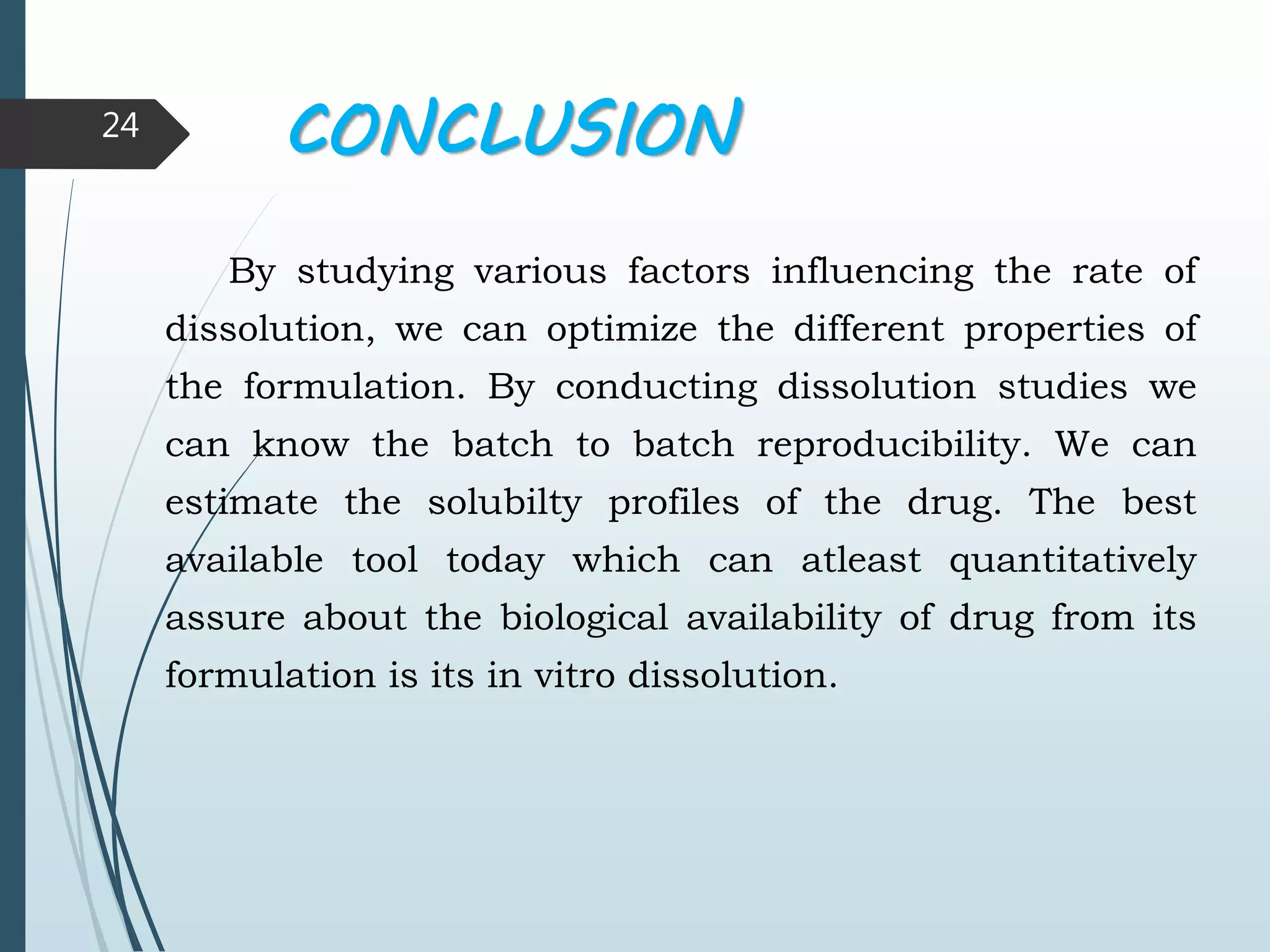 CONCLUSION
By studying various factors influencing the rate of
dissolution, we can optimize the different properties of
the formulation. By conducting dissolution studies we
can know the batch to batch reproducibility. We can
estimate the solubilty profiles of the drug. The best
available tool today which can atleast quantitatively
assure about the biological availability of drug from its
formulation is its in vitro dissolution.
24
 