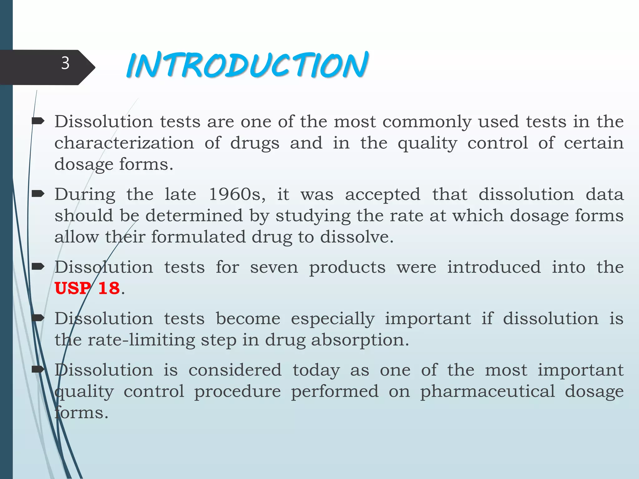 INTRODUCTION
 Dissolution tests are one of the most commonly used tests in the
characterization of drugs and in the quality control of certain
dosage forms.
 During the late 1960s, it was accepted that dissolution data
should be determined by studying the rate at which dosage forms
allow their formulated drug to dissolve.
 Dissolution tests for seven products were introduced into the
USP 18.
 Dissolution tests become especially important if dissolution is
the rate-limiting step in drug absorption.
 Dissolution is considered today as one of the most important
quality control procedure performed on pharmaceutical dosage
forms.
3
 