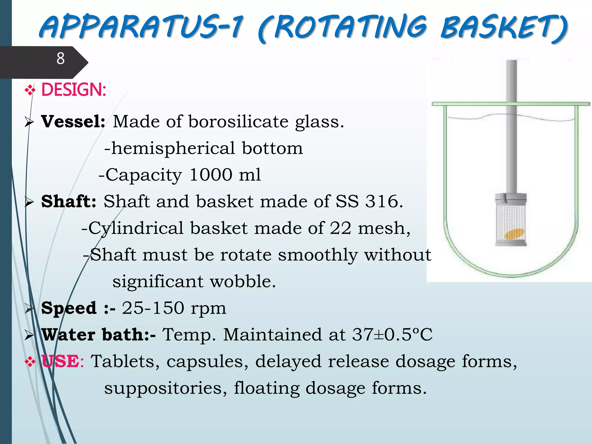 APPARATUS-1 (ROTATING BASKET)
8
 DESIGN:
 Vessel: Made of borosilicate glass.
-hemispherical bottom
-Capacity 1000 ml
 Shaft: Shaft and basket made of SS 316.
-Cylindrical basket made of 22 mesh,
-Shaft must be rotate smoothly without
significant wobble.
 Speed :- 25-150 rpm
 Water bath:- Temp. Maintained at 37±0.5ºC
 USE: Tablets, capsules, delayed release dosage forms,
suppositories, floating dosage forms.
 
