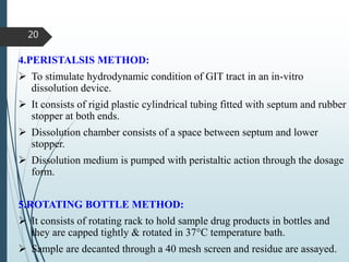 4.PERISTALSIS METHOD:
 To stimulate hydrodynamic condition of GIT tract in an in-vitro
dissolution device.
 It consists of rigid plastic cylindrical tubing fitted with septum and rubber
stopper at both ends.
 Dissolution chamber consists of a space between septum and lower
stopper.
 Dissolution medium is pumped with peristaltic action through the dosage
form.
5.ROTATING BOTTLE METHOD:
 It consists of rotating rack to hold sample drug products in bottles and
they are capped tightly & rotated in 37°C temperature bath.
 Sample are decanted through a 40 mesh screen and residue are assayed.
20
 