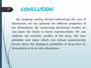 CONCLUSION
By studying various factors influencing the rate of
dissolution, we can optimize the different properties of
the formulation. By conducting dissolution studies we
can know the batch to batch reproducibility. We can
estimate the solubilty profiles of the drug. The best
available tool today which can atleast quantitatively
assure about the biological availability of drug from its
formulation is its in vitro dissolution.
24
 