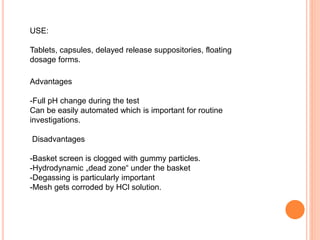 USE:
Tablets, capsules, delayed release suppositories, floating
dosage forms.
Advantages
-Full pH change during the test
Can be easily automated which is important for routine
investigations.
Disadvantages
-Basket screen is clogged with gummy particles.
-Hydrodynamic „dead zone“ under the basket
-Degassing is particularly important
-Mesh gets corroded by HCl solution.
 