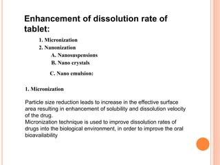 Enhancement of dissolution rate of
tablet:
1. Micronization
2. Nanonization
A. Nanosuspensions
B. Nano crystals
C. Nano emulsion:
1. Micronization
Particle size reduction leads to increase in the effective surface
area resulting in enhancement of solubility and dissolution velocity
of the drug.
Micronization technique is used to improve dissolution rates of
drugs into the biological environment, in order to improve the oral
bioavailability
 
