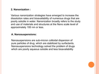 2. Nanonization :
Various nanonization strategies have emerged to increase the
dissolution rates and bioavailability of numerous drugs that are
poorly soluble in water. Nanonization broadly refers to the study
and use of materials and structures at the Nano scale level of
approximately 100 nm or less.
A. Nanosuspensions:
Nanosuspensions are sub-micron colloidal dispersion of
pure particles of drug, which are stabilized by surfactants.
Nanosuspensions technology solved the problem of drugs
which are poorly aqueous soluble and less bioavailability
 