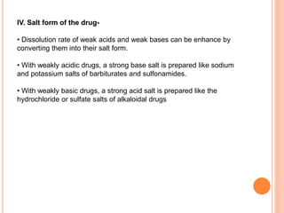 IV. Salt form of the drug-
• Dissolution rate of weak acids and weak bases can be enhance by
converting them into their salt form.
• With weakly acidic drugs, a strong base salt is prepared like sodium
and potassium salts of barbiturates and sulfonamides.
• With weakly basic drugs, a strong acid salt is prepared like the
hydrochloride or sulfate salts of alkaloidal drugs
 