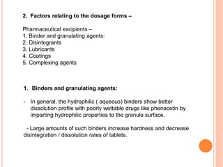 2. Factors relating to the dosage forms –
Pharmaceutical excipients –
1. Binder and granulating agents:
2. Disintegrants
3. Lubricants
4. Coatings
5. Complexing agents
1. Binders and granulating agents:
- In general, the hydrophilic ( aqueous) binders show better
dissolution profile with poorly wettable drugs like phenacetin by
imparting hydrophilic properties to the granule surface.
- Large amounts of such binders increase hardness and decrease
disintegration / dissolution rates of tablets.
 