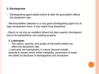 2. Disintegrants
- Disintegrating agent added before & after the granulation affects
the dissolution rate.
- Microcrystalline cellulose is a very good disintegrating agent but at
high compression force, it may retard drug dissolution.
- Starch is not only an excellent diluent but also superior disintegrant
due to its hydrophilicity and swelling property.
3. Lubricants:
- The nature, quantity, and quality of lubricants added can
affect the dissolution rate.
- Lubricants are hydrophobic in nature (several metallic
stearate & waxes) which inhibit wettability, penetration of water
into tablet so decrease in disintegration and dissolution
 