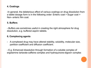 4. Coatings
-In general, the deleterious effect of various coatings on drug dissolution from
a tablet dosage form is in the following order: Enteric coat > Sugar coat >
Non- enteric film coat.
5. Buffers
- Buffers are sometimes useful in creating the right atmosphere for drug
dissolution, e.g. buffered aspirin tablets.
6. Complexing agents
- A complexed drug may have altered stability, solubility, molecular size,
partition coefficient and diffusion coefficient.
- E.g. Enhanced dissolution through formation of a soluble complex of
ergotamine tartarate-caffeine complex and hydroquinone-digoxin complex
 