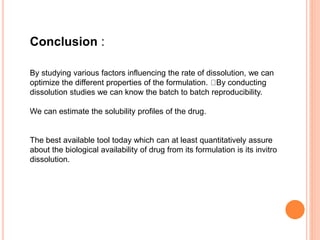 Conclusion :
By studying various factors influencing the rate of dissolution, we can
optimize the different properties of the formulation. By conducting
dissolution studies we can know the batch to batch reproducibility.
We can estimate the solubility profiles of the drug.
The best available tool today which can at least quantitatively assure
about the biological availability of drug from its formulation is its invitro
dissolution.
 