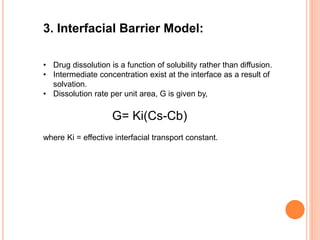 3. Interfacial Barrier Model:
• Drug dissolution is a function of solubility rather than diffusion.
• Intermediate concentration exist at the interface as a result of
solvation.
• Dissolution rate per unit area, G is given by,
G= Ki(Cs-Cb)
where Ki = effective interfacial transport constant.
 