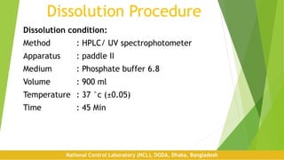Dissolution Procedure
Dissolution condition:
Method : HPLC/ UV spectrophotometer
Apparatus : paddle II
Medium : Phosphate buffer 6.8
Volume : 900 ml
Temperature : 37 °c (±0.05)
Time : 45 Min
National Control Laboratory (NCL), DGDA, Dhaka, Bangladesh
 