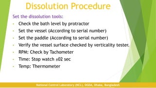 Dissolution Procedure
Set the dissolution tools:
• Check the bath level by protractor
• Set the vessel (According to serial number)
• Set the paddle (According to serial number)
• Verify the vessel surface checked by verticality tester.
• RPM: Check by Tachometer
• Time: Stop watch ±02 sec
• Temp: Thermometer
National Control Laboratory (NCL), DGDA, Dhaka, Bangladesh
 