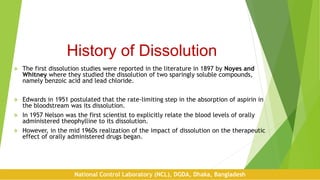 History of Dissolution
 The first dissolution studies were reported in the literature in 1897 by Noyes and
Whitney where they studied the dissolution of two sparingly soluble compounds,
namely benzoic acid and lead chloride.
 Edwards in 1951 postulated that the rate-limiting step in the absorption of aspirin in
the bloodstream was its dissolution.
 In 1957 Nelson was the first scientist to explicitly relate the blood levels of orally
administered theophylline to its dissolution.
 However, in the mid 1960s realization of the impact of dissolution on the therapeutic
effect of orally administered drugs began.
National Control Laboratory (NCL), DGDA, Dhaka, Bangladesh
 