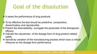 Goal of the dissolution
 It asses the performance of drug products
 To be effective the test should be predictive, comparative,
disseminatory and reproducible.
 Predict the bioavailability- surrogate the parameter of the therapeutic
efficacy
 Indicate the robustness of the dosage form of drug product related
safety
 Sensitivity variation of the manufacturing process which have a critical
influence on the dosage form performance.
National Control Laboratory (NCL), DGDA, Dhaka, Bangladesh
 