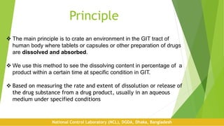 Principle
 The main principle is to crate an environment in the GIT tract of
human body where tablets or capsules or other preparation of drugs
are dissolved and absorbed.
 We use this method to see the dissolving content in percentage of a
product within a certain time at specific condition in GIT.
 Based on measuring the rate and extent of dissolution or release of
the drug substance from a drug product, usually in an aqueous
medium under specified conditions
National Control Laboratory (NCL), DGDA, Dhaka, Bangladesh
 