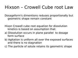 Hixson – Crowell Cube root Law
Dosageform's dimentions reduses proportionally but
geometric shape remain constant
Hixon Crowell cube root equation for dissolution
kinetics is based on assumption that:
a) Dissolution occurs in plane parallel to dosage
form surface
b) Agitation is uniform all over the exposed surfaces
and there is no stagnation
c) The particle of solute retains its geometric shape
 