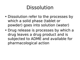 Dissolution
• Dissolution refer to the processes by
which a solid phase (tablet or
powder) goes into solution (water)
• Drug release is processes by which a
drug leaves a drug product and is
subjected to ADME and available for
pharmacological action
 