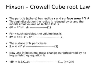 Hixson – Crowell Cube root Law
• The particle (sphere) has radius r and surface area 4Π r2
• Through dissolution the radius is reduced by dr and the
infinitesimal volume of section lost is
• dV = 4Π r2 . dr ------------------(1)
• For N such particles, the volume loss is
• dV = 4N Π r2 . dr ----------------------------(2)
• The surface of N particles is
• S = 4 N Π r2 -----------------------------(3)
• Now ,the infinitesimal mass change as represented by he
Noyes-Whitney equation is
• -dM = k.S.Cs.dt ---------------------------(4)... (k=D/h)
 