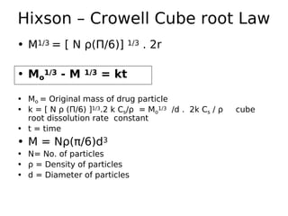 • M1/3 = [ N ρ(Π/6)] 1/3 . 2r
• Mo
1/3 - M 1/3 = kt
• Mo = Original mass of drug particle
• k = [ N ρ (Π/6) ]1/3.2 k Cs/ρ = Mo
1/3 /d . 2k Cs / ρ cube
root dissolution rate constant
• t = time
• M = Nρ(π/6)d3
• N= No. of particles
• ρ = Density of particles
• d = Diameter of particles
Hixson – Crowell Cube root Law
 