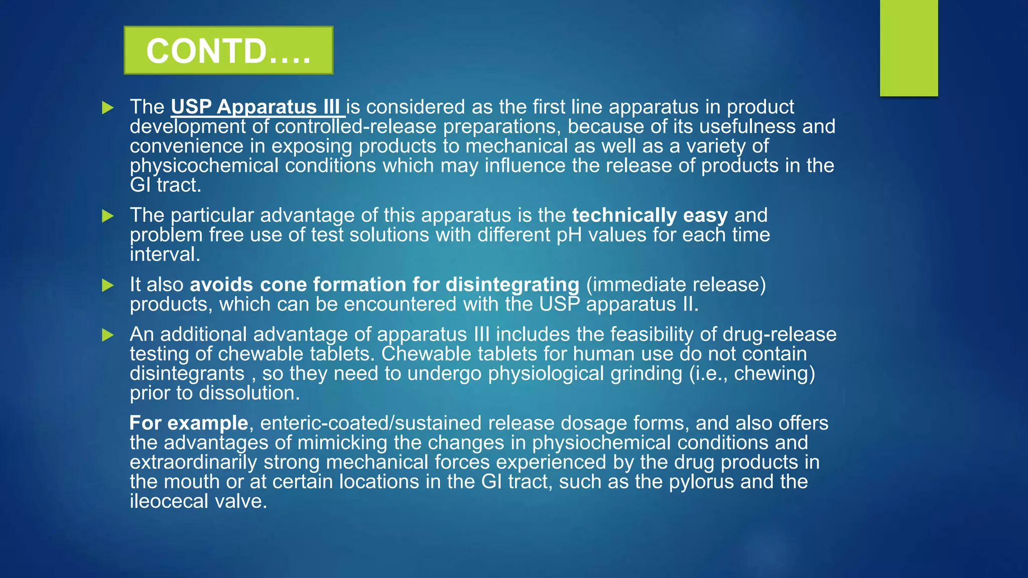  The USP Apparatus III is considered as the first line apparatus in product
development of controlled-release preparations, because of its usefulness and
convenience in exposing products to mechanical as well as a variety of
physicochemical conditions which may influence the release of products in the
GI tract.
 The particular advantage of this apparatus is the technically easy and
problem free use of test solutions with different pH values for each time
interval.
 It also avoids cone formation for disintegrating (immediate release)
products, which can be encountered with the USP apparatus II.
 An additional advantage of apparatus III includes the feasibility of drug-release
testing of chewable tablets. Chewable tablets for human use do not contain
disintegrants , so they need to undergo physiological grinding (i.e., chewing)
prior to dissolution.
For example, enteric-coated/sustained release dosage forms, and also offers
the advantages of mimicking the changes in physiochemical conditions and
extraordinarily strong mechanical forces experienced by the drug products in
the mouth or at certain locations in the GI tract, such as the pylorus and the
ileocecal valve.
CONTD….
 