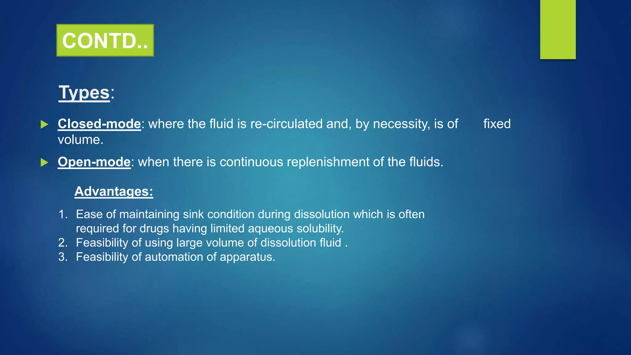 Types:
 Closed-mode: where the fluid is re-circulated and, by necessity, is of fixed
volume.
 Open-mode: when there is continuous replenishment of the fluids.
Advantages:
1. Ease of maintaining sink condition during dissolution which is often
required for drugs having limited aqueous solubility.
2. Feasibility of using large volume of dissolution fluid .
3. Feasibility of automation of apparatus.
CONTD..
 