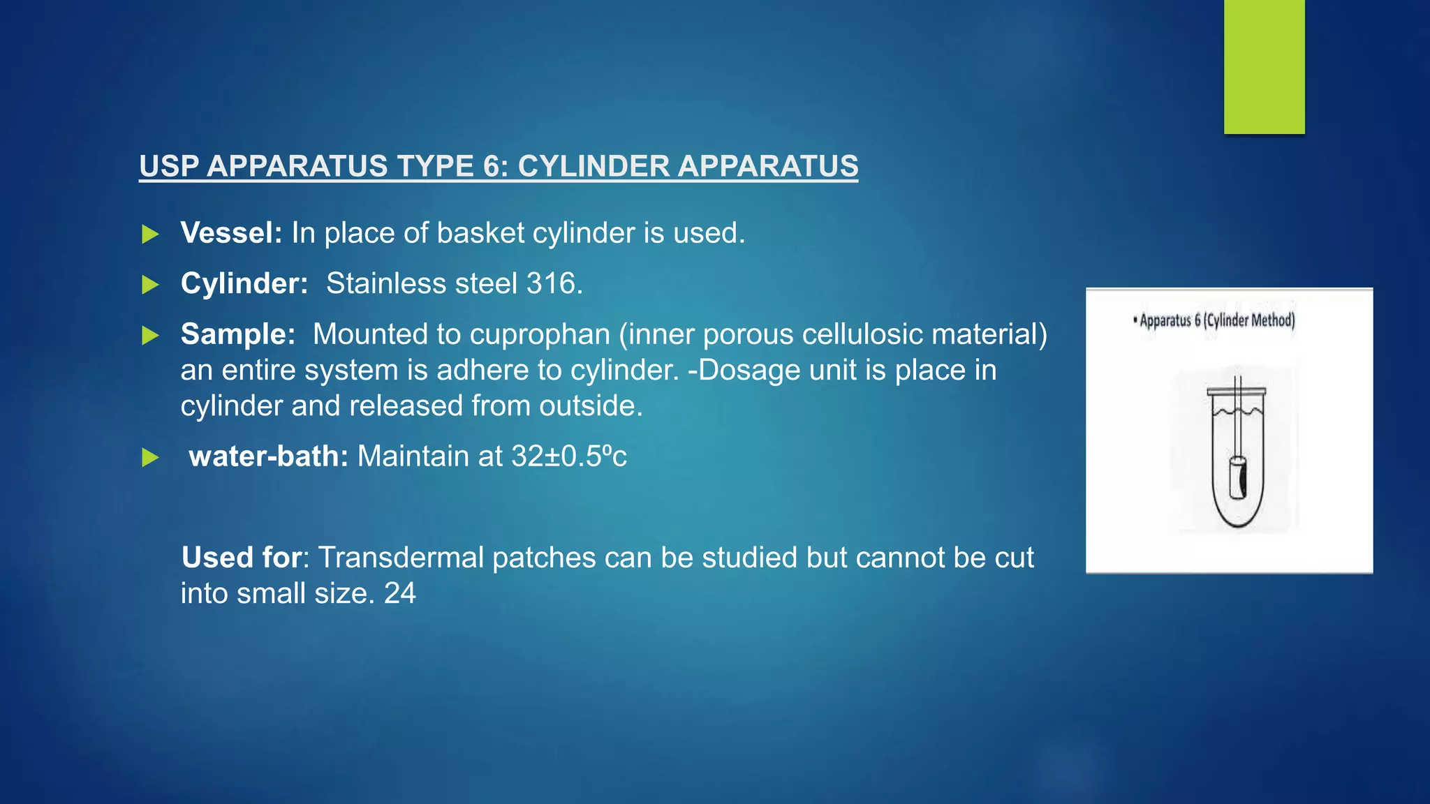 USP APPARATUS TYPE 6: CYLINDER APPARATUS
 Vessel: In place of basket cylinder is used.
 Cylinder: Stainless steel 316.
 Sample: Mounted to cuprophan (inner porous cellulosic material)
an entire system is adhere to cylinder. -Dosage unit is place in
cylinder and released from outside.
 water-bath: Maintain at 32±0.5⁰c
Used for: Transdermal patches can be studied but cannot be cut
into small size. 24
 