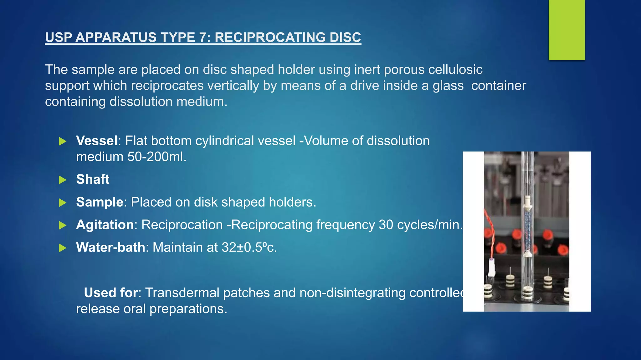 USP APPARATUS TYPE 7: RECIPROCATING DISC
The sample are placed on disc shaped holder using inert porous cellulosic
support which reciprocates vertically by means of a drive inside a glass container
containing dissolution medium.
 Vessel: Flat bottom cylindrical vessel -Volume of dissolution
medium 50-200ml.
 Shaft
 Sample: Placed on disk shaped holders.
 Agitation: Reciprocation -Reciprocating frequency 30 cycles/min.
 Water-bath: Maintain at 32±0.5⁰c.
Used for: Transdermal patches and non-disintegrating controlled-
release oral preparations.
 