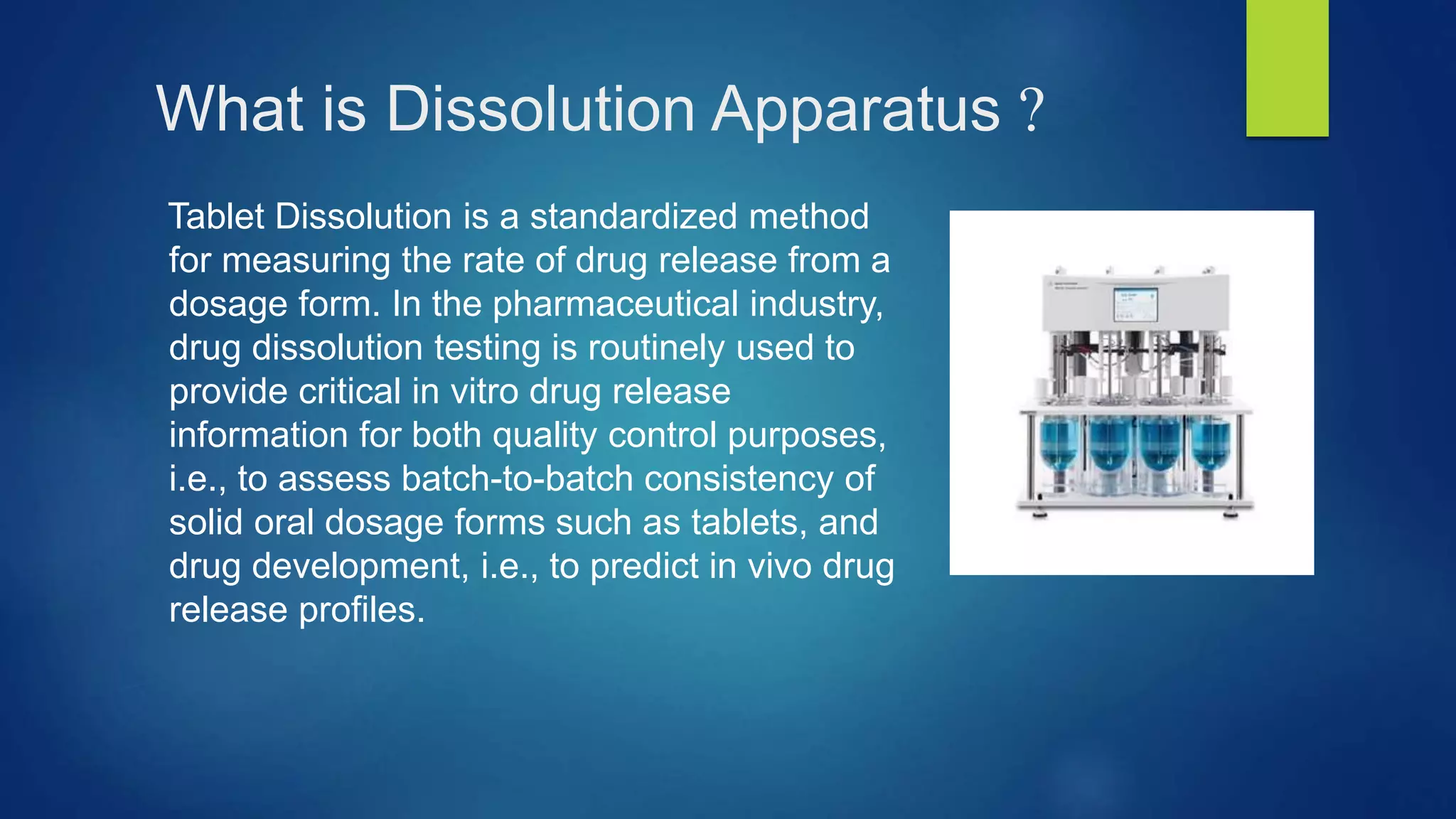 What is Dissolution Apparatus ?
Tablet Dissolution is a standardized method
for measuring the rate of drug release from a
dosage form. In the pharmaceutical industry,
drug dissolution testing is routinely used to
provide critical in vitro drug release
information for both quality control purposes,
i.e., to assess batch-to-batch consistency of
solid oral dosage forms such as tablets, and
drug development, i.e., to predict in vivo drug
release profiles.
 