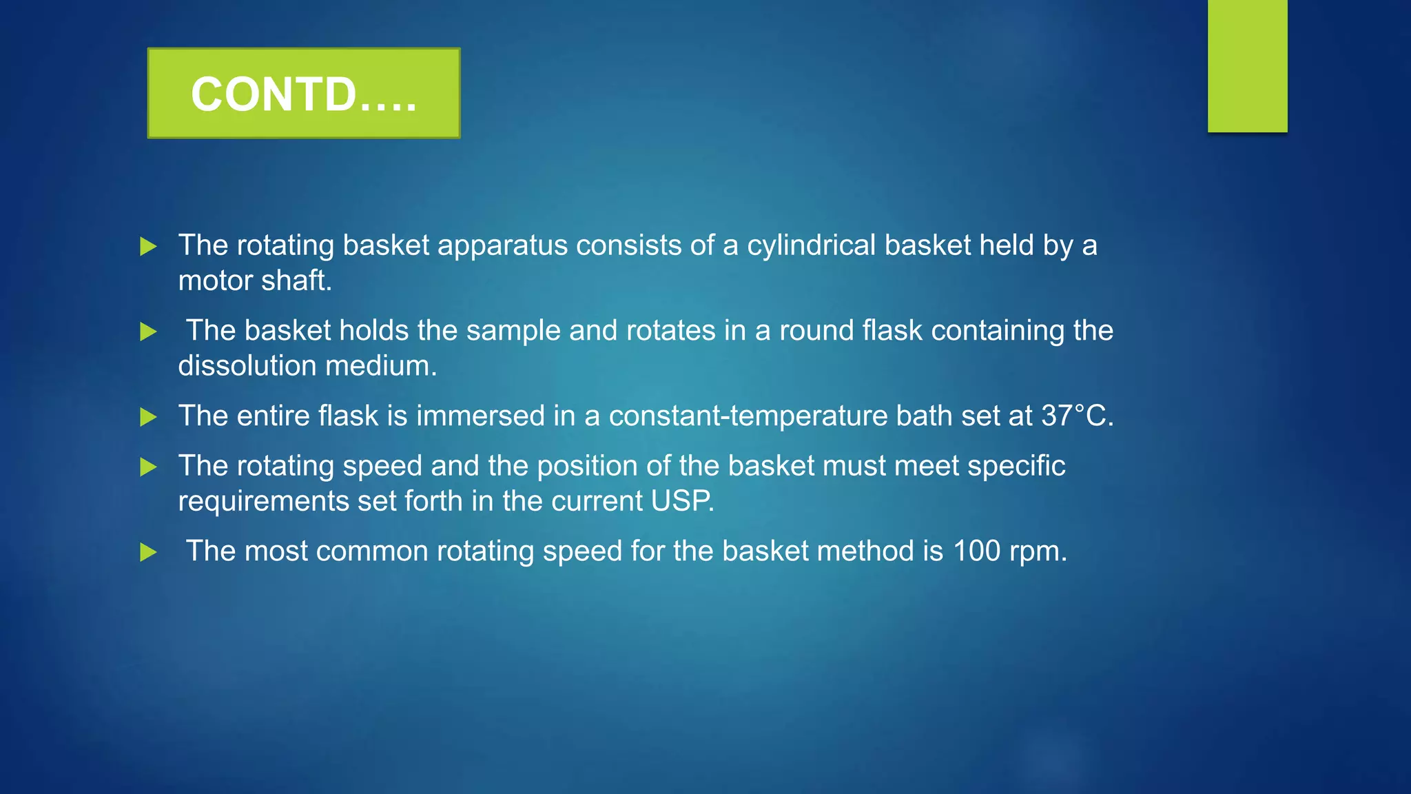  The rotating basket apparatus consists of a cylindrical basket held by a
motor shaft.
 The basket holds the sample and rotates in a round flask containing the
dissolution medium.
 The entire flask is immersed in a constant-temperature bath set at 37°C.
 The rotating speed and the position of the basket must meet specific
requirements set forth in the current USP.
 The most common rotating speed for the basket method is 100 rpm.
CONTD….
 