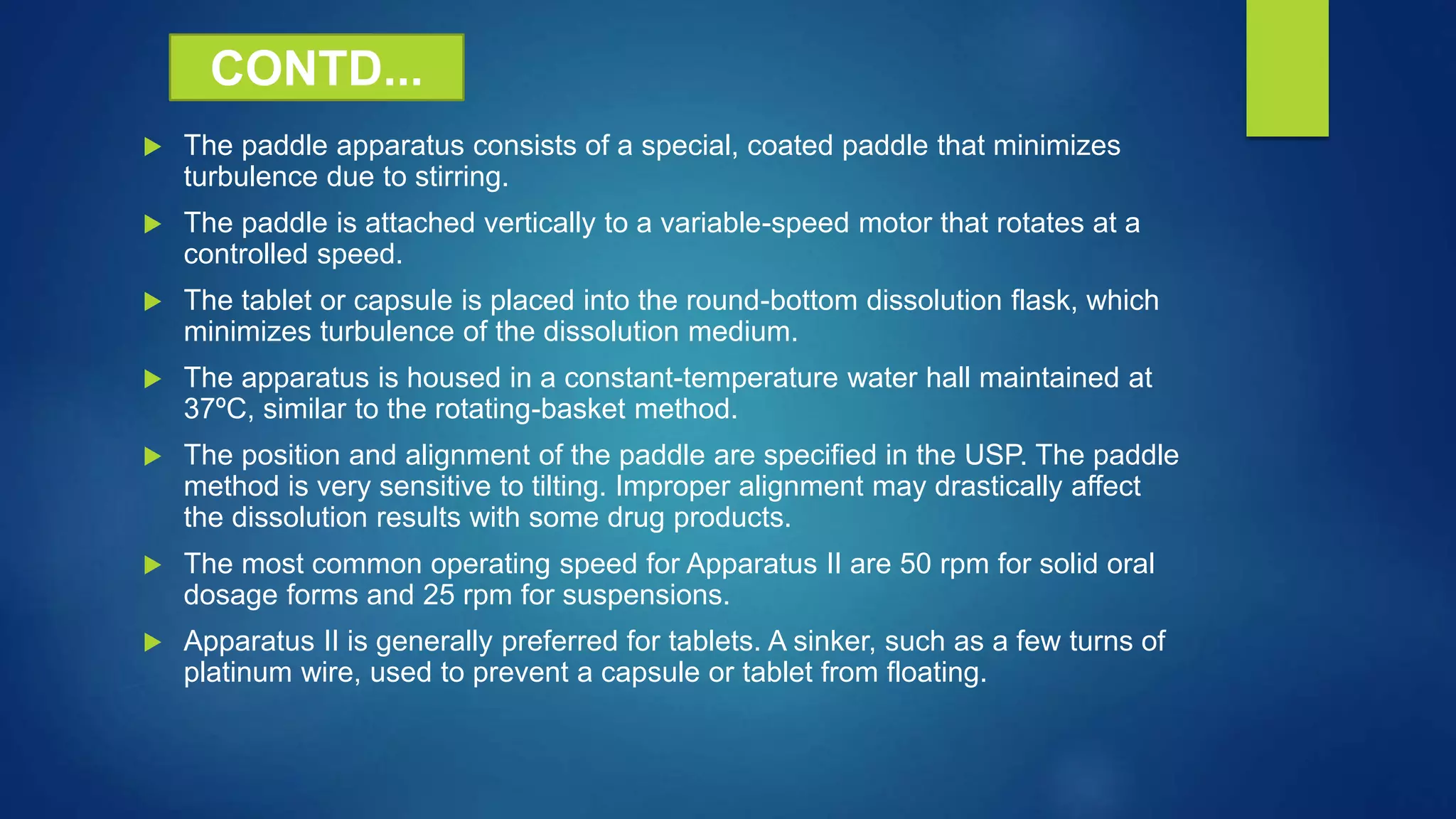  The paddle apparatus consists of a special, coated paddle that minimizes
turbulence due to stirring.
 The paddle is attached vertically to a variable-speed motor that rotates at a
controlled speed.
 The tablet or capsule is placed into the round-bottom dissolution flask, which
minimizes turbulence of the dissolution medium.
 The apparatus is housed in a constant-temperature water hall maintained at
37ºC, similar to the rotating-basket method.
 The position and alignment of the paddle are specified in the USP. The paddle
method is very sensitive to tilting. Improper alignment may drastically affect
the dissolution results with some drug products.
 The most common operating speed for Apparatus II are 50 rpm for solid oral
dosage forms and 25 rpm for suspensions.
 Apparatus II is generally preferred for tablets. A sinker, such as a few turns of
platinum wire, used to prevent a capsule or tablet from floating.
CONTD...
 