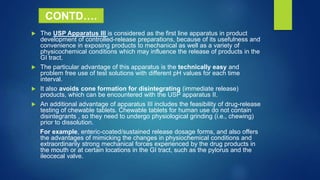  The USP Apparatus III is considered as the first line apparatus in product
development of controlled-release preparations, because of its usefulness and
convenience in exposing products to mechanical as well as a variety of
physicochemical conditions which may influence the release of products in the
GI tract.
 The particular advantage of this apparatus is the technically easy and
problem free use of test solutions with different pH values for each time
interval.
 It also avoids cone formation for disintegrating (immediate release)
products, which can be encountered with the USP apparatus II.
 An additional advantage of apparatus III includes the feasibility of drug-release
testing of chewable tablets. Chewable tablets for human use do not contain
disintegrants , so they need to undergo physiological grinding (i.e., chewing)
prior to dissolution.
For example, enteric-coated/sustained release dosage forms, and also offers
the advantages of mimicking the changes in physiochemical conditions and
extraordinarily strong mechanical forces experienced by the drug products in
the mouth or at certain locations in the GI tract, such as the pylorus and the
ileocecal valve.
CONTD….
 