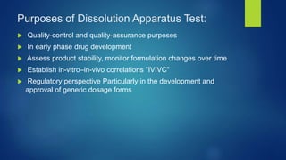 Purposes of Dissolution Apparatus Test:
 Quality-control and quality-assurance purposes
 In early phase drug development
 Assess product stability, monitor formulation changes over time
 Establish in-vitro–in-vivo correlations "IVIVC"
 Regulatory perspective Particularly in the development and
approval of generic dosage forms
 
