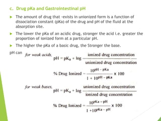 c. Drug pKa and Gastrointestinal pH
 The amount of drug that ·exists in unionized form is a function of
dissociation constant (pKa) of the drug and pH of the fluid at the
absorption site.
 The lower the pKa of an acidic drug, stronger the acid i.e. greater the
proportion of ionized form at a particular pH.
 The higher the pKa of a basic drug, the Stronger the base.
pH can be determined by Henderson-Hasselbach equations:
 