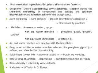 4. Pharmaceutical Ingredients/Excipients (Formulation factors) :
 Excipients- Ensure acceptability; physicochemical stability during the
shelf-life; uniformity of composition and dosage; and optimum
bioavailability and function ability of the drug product.
 More excipients → More complex → greater potential for absorption &
→ bioavailability problems
a. Vehicles: Aqueous → water , syrup
Non aq. water miscible → propylene glycol, glycerol,
sorbitol
Non aq. water immiscible → vegetable oil
 Aq. and water miscible are miscible with the body fluids
 Drug more soluble in water miscible vehicles like propylene glycol (co-
solvent) and show better bioavailability.
 Solubilizers (tween 80) → promote solubility → drug in aq. vehicles.
 Rate of drug absorption → depends on → partitioning from the oil/fluids
 Bioavailability α miscibility with biofluids.
 If Viscous → diffusion in GI Slower.
 